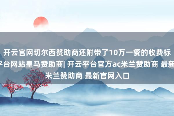 开云官网切尔西赞助商还附带了10万一餐的收费标准-开云平台网站皇马赞助商| 开云平台官方ac米兰赞助商 最新官网入口