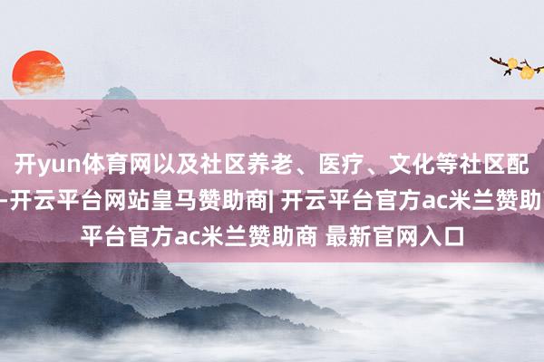 开yun体育网以及社区养老、医疗、文化等社区配套人人做事设施-开云平台网站皇马赞助商| 开云平台官方ac米兰赞助商 最新官网入口