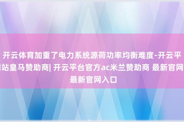 开云体育加重了电力系统源荷功率均衡难度-开云平台网站皇马赞助商| 开云平台官方ac米兰赞助商 最新官网入口