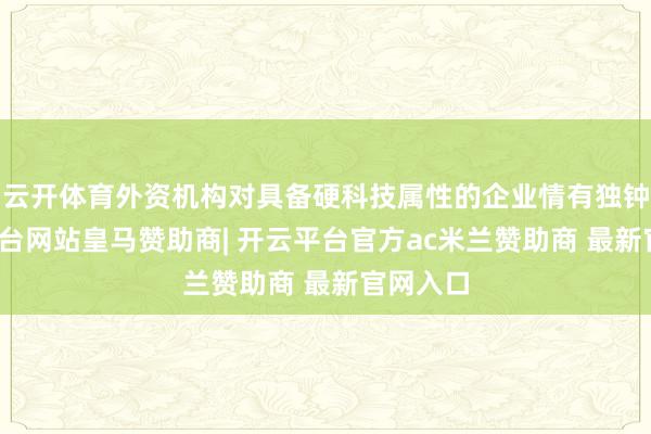 云开体育外资机构对具备硬科技属性的企业情有独钟-开云平台网站皇马赞助商| 开云平台官方ac米兰赞助商 最新官网入口