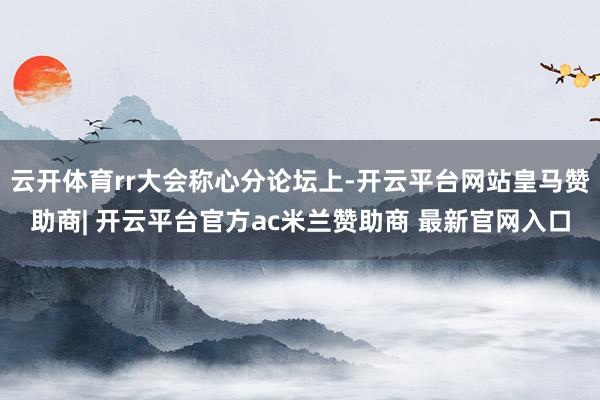 云开体育rr大会称心分论坛上-开云平台网站皇马赞助商| 开云平台官方ac米兰赞助商 最新官网入口