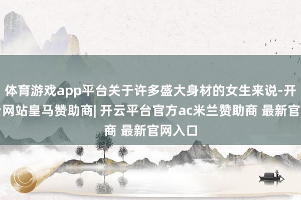 体育游戏app平台关于许多盛大身材的女生来说-开云平台网站皇马赞助商| 开云平台官方ac米兰赞助商 最新官网入口