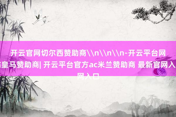 开云官网切尔西赞助商\n\n\n-开云平台网站皇马赞助商| 开云平台官方ac米兰赞助商 最新官网入口