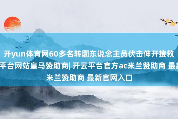 开yun体育网60多名转圜东说念主员伏击伸开搜救责任-开云平台网站皇马赞助商| 开云平台官方ac米兰赞助商 最新官网入口