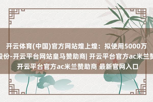 开云体育(中国)官方网站煌上煌：拟使用5000万元-1亿元回购公司股份-开云平台网站皇马赞助商| 开云平台官方ac米兰赞助商 最新官网入口