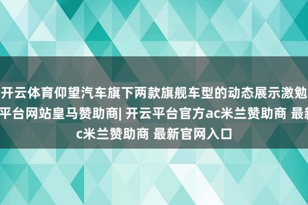 开云体育仰望汽车旗下两款旗舰车型的动态展示激勉关注-开云平台网站皇马赞助商| 开云平台官方ac米兰赞助商 最新官网入口