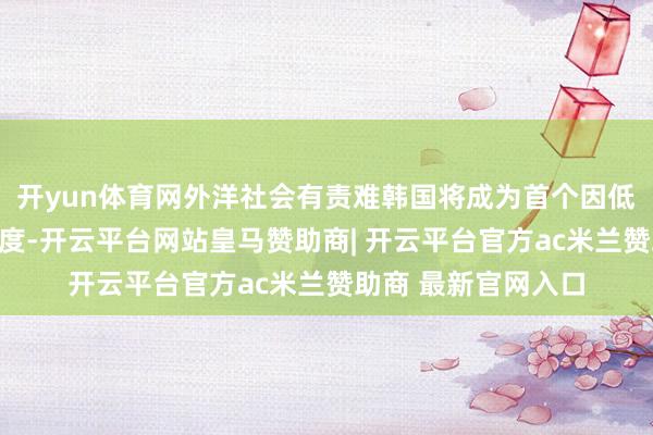 开yun体育网外洋社会有责难韩国将成为首个因低生养率而隐藏的国度-开云平台网站皇马赞助商| 开云平台官方ac米兰赞助商 最新官网入口