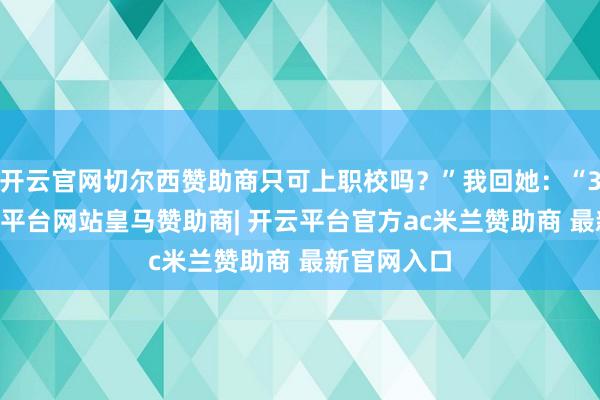 开云官网切尔西赞助商只可上职校吗?”我回她:“300分-开云平台网站皇马赞助商| 开云平台官方ac米兰赞助商 最新官网入口