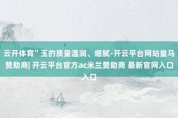 云开体育”玉的质量温润、细腻-开云平台网站皇马赞助商| 开云平台官方ac米兰赞助商 最新官网入口