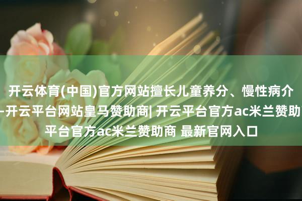 开云体育(中国)官方网站擅长儿童养分、慢性病介怀、养分调节等-开云平台网站皇马赞助商| 开云平台官方ac米兰赞助商 最新官网入口