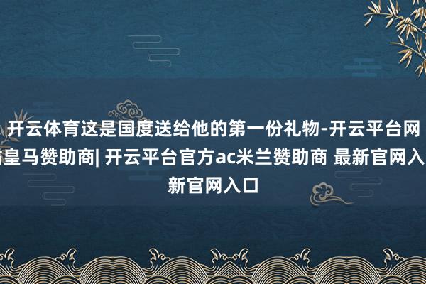 开云体育这是国度送给他的第一份礼物-开云平台网站皇马赞助商| 开云平台官方ac米兰赞助商 最新官网入口