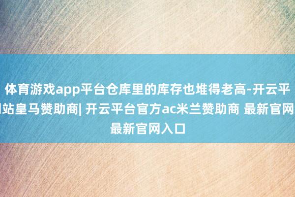 体育游戏app平台仓库里的库存也堆得老高-开云平台网站皇马赞助商| 开云平台官方ac米兰赞助商 最新官网入口