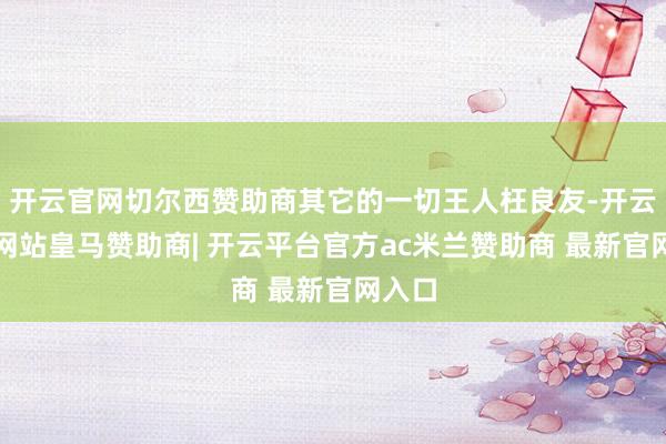 开云官网切尔西赞助商其它的一切王人枉良友-开云平台网站皇马赞助商| 开云平台官方ac米兰赞助商 最新官网入口