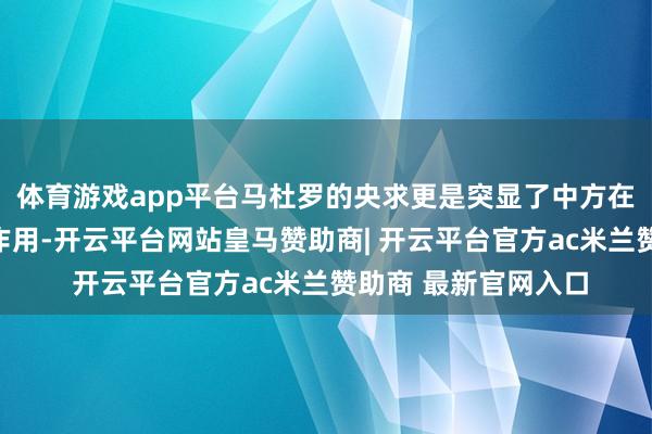 体育游戏app平台马杜罗的央求更是突显了中方在巨匠博弈中的弘大作用-开云平台网站皇马赞助商| 开云平台官方ac米兰赞助商 最新官网入口