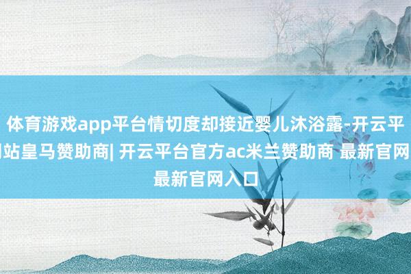 体育游戏app平台情切度却接近婴儿沐浴露-开云平台网站皇马赞助商| 开云平台官方ac米兰赞助商 最新官网入口