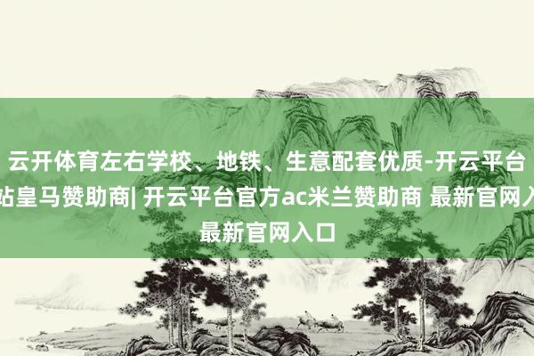云开体育左右学校、地铁、生意配套优质-开云平台网站皇马赞助商| 开云平台官方ac米兰赞助商 最新官网入口