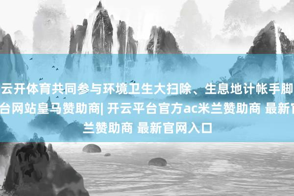 云开体育共同参与环境卫生大扫除、生息地计帐手脚-开云平台网站皇马赞助商| 开云平台官方ac米兰赞助商 最新官网入口