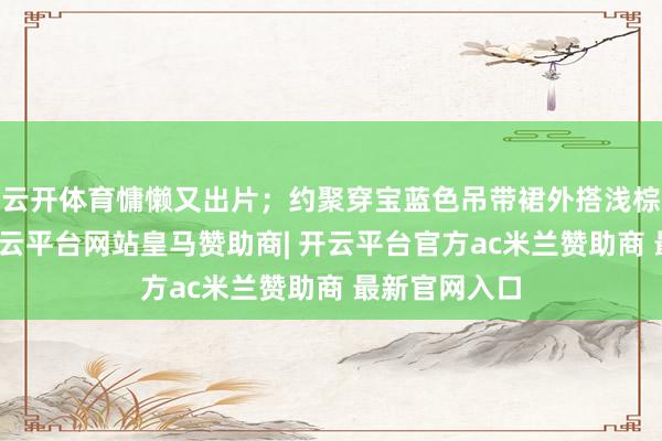 云开体育慵懒又出片；约聚穿宝蓝色吊带裙外搭浅棕诚挚开衫-开云平台网站皇马赞助商| 开云平台官方ac米兰赞助商 最新官网入口