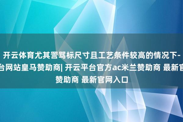 开云体育尤其詈骂标尺寸且工艺条件较高的情况下-开云平台网站皇马赞助商| 开云平台官方ac米兰赞助商 最新官网入口