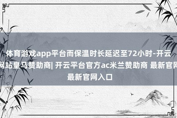 体育游戏app平台而保温时长延迟至72小时-开云平台网站皇马赞助商| 开云平台官方ac米兰赞助商 最新官网入口