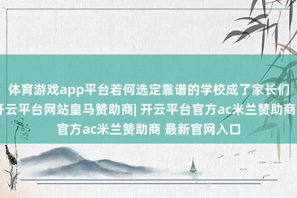 体育游戏app平台若何选定靠谱的学校成了家长们头疼的问题-开云平台网站皇马赞助商| 开云平台官方ac米兰赞助商 最新官网入口