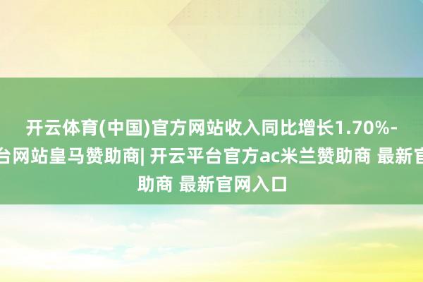 开云体育(中国)官方网站收入同比增长1.70%-开云平台网站皇马赞助商| 开云平台官方ac米兰赞助商 最新官网入口