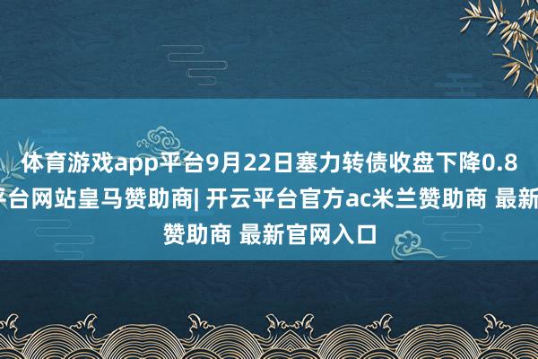 体育游戏app平台9月22日塞力转债收盘下降0.8%-开云平台网站皇马赞助商| 开云平台官方ac米兰赞助商 最新官网入口