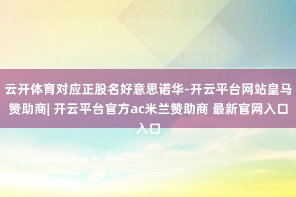 云开体育对应正股名好意思诺华-开云平台网站皇马赞助商| 开云平台官方ac米兰赞助商 最新官网入口