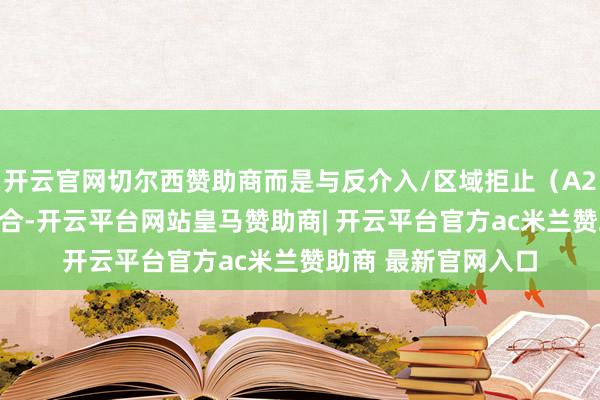 开云官网切尔西赞助商而是与反介入/区域拒止（A2/AD）体系深度聚合-开云平台网站皇马赞助商| 开云平台官方ac米兰赞助商 最新官网入口