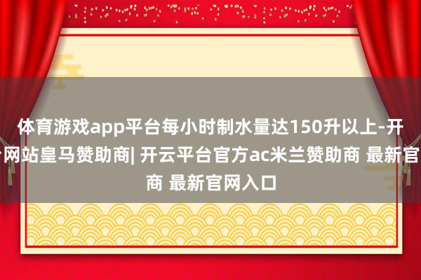 体育游戏app平台每小时制水量达150升以上-开云平台网站皇马赞助商| 开云平台官方ac米兰赞助商 最新官网入口