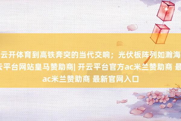 云开体育到高铁奔突的当代交响；光伏板阵列如瀚海般铺展-开云平台网站皇马赞助商| 开云平台官方ac米兰赞助商 最新官网入口
