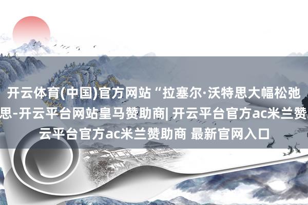 开云体育(中国)官方网站“拉塞尔·沃特思大幅松弛政府规模吗？饱和思-开云平台网站皇马赞助商| 开云平台官方ac米兰赞助商 最新官网入口