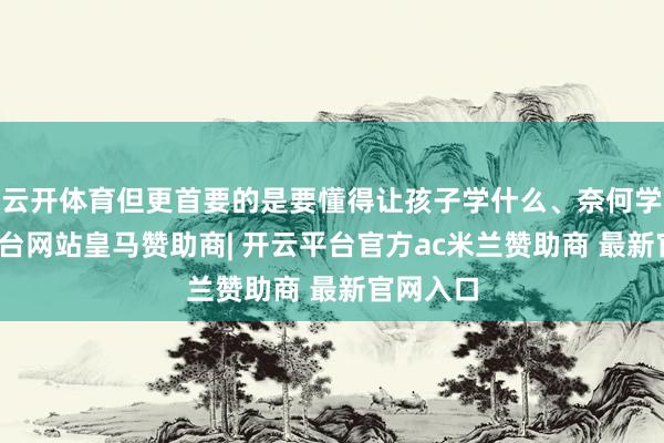 云开体育但更首要的是要懂得让孩子学什么、奈何学-开云平台网站皇马赞助商| 开云平台官方ac米兰赞助商 最新官网入口