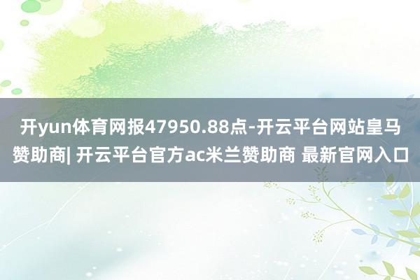 开yun体育网报47950.88点-开云平台网站皇马赞助商| 开云平台官方ac米兰赞助商 最新官网入口