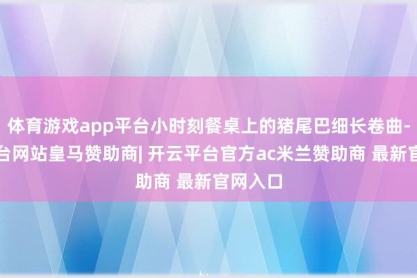 体育游戏app平台小时刻餐桌上的猪尾巴细长卷曲-开云平台网站皇马赞助商| 开云平台官方ac米兰赞助商 最新官网入口