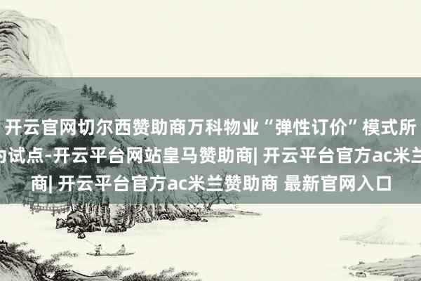 开云官网切尔西赞助商万科物业“弹性订价”模式所以万科金域蓝湾小区为试点-开云平台网站皇马赞助商| 开云平台官方ac米兰赞助商 最新官网入口