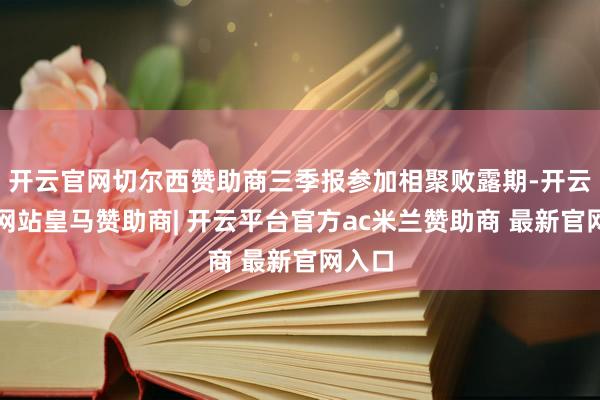 开云官网切尔西赞助商三季报参加相聚败露期-开云平台网站皇马赞助商| 开云平台官方ac米兰赞助商 最新官网入口
