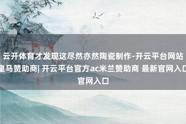 云开体育才发现这尽然亦然陶瓷制作-开云平台网站皇马赞助商| 开云平台官方ac米兰赞助商 最新官网入口