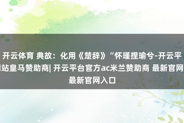 开云体育 典故:化用《楚辞》“怀瑾捏瑜兮-开云平台网站皇马赞助商| 开云平台官方ac米兰赞助商 最新官网入口
