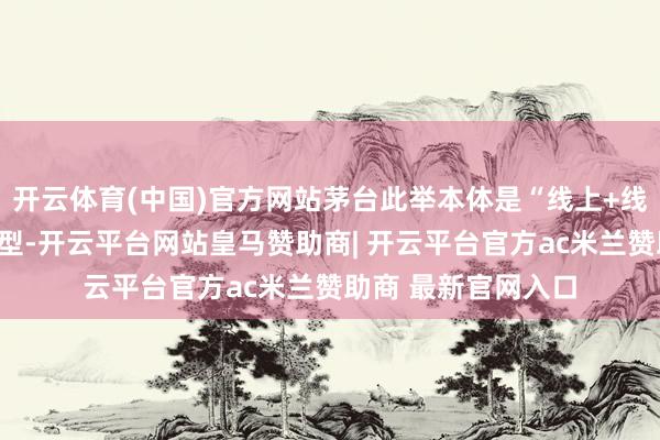 开云体育(中国)官方网站茅台此举本体是“线上+线下”渠谈的和会转型-开云平台网站皇马赞助商| 开云平台官方ac米兰赞助商 最新官网入口