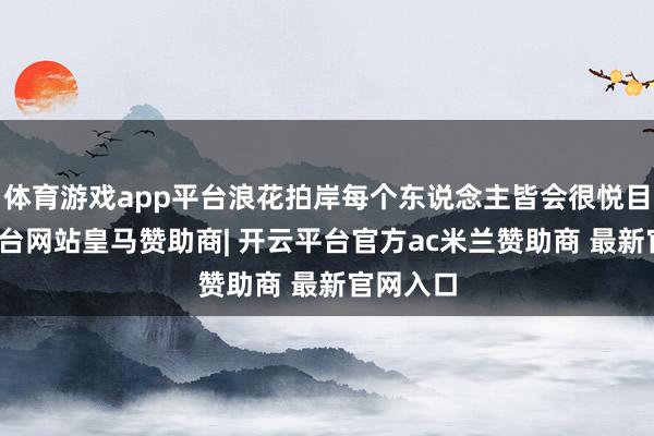 体育游戏app平台浪花拍岸每个东说念主皆会很悦目-开云平台网站皇马赞助商| 开云平台官方ac米兰赞助商 最新官网入口