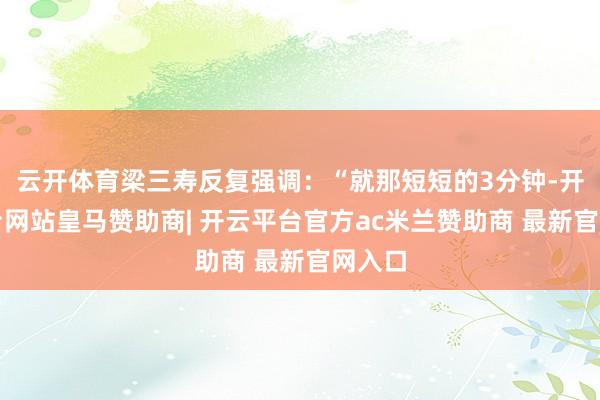 云开体育梁三寿反复强调:“就那短短的3分钟-开云平台网站皇马赞助商| 开云平台官方ac米兰赞助商 最新官网入口