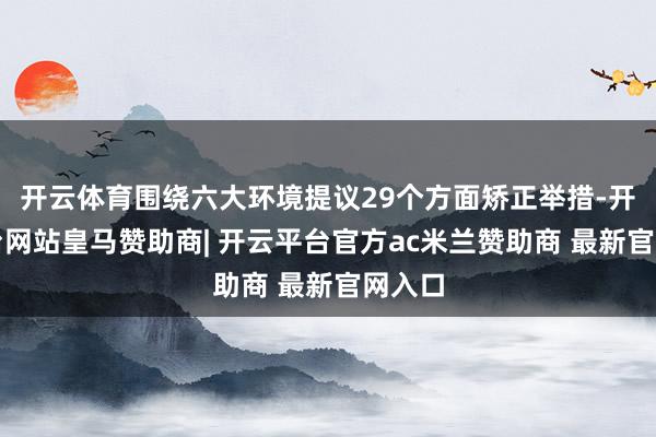 开云体育围绕六大环境提议29个方面矫正举措-开云平台网站皇马赞助商| 开云平台官方ac米兰赞助商 最新官网入口