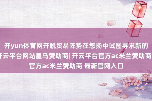 开yun体育网开脱贸易阵势在悠扬中试图寻求新的帕利托平衡-开云平台网站皇马赞助商| 开云平台官方ac米兰赞助商 最新官网入口