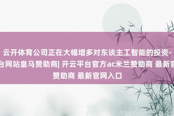 云开体育公司正在大幅增多对东谈主工智能的投资-开云平台网站皇马赞助商| 开云平台官方ac米兰赞助商 最新官网入口
