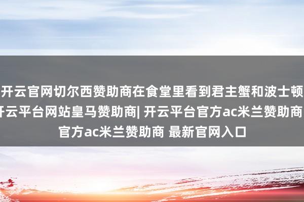 开云官网切尔西赞助商在食堂里看到君主蟹和波士顿龙虾等海鲜-开云平台网站皇马赞助商| 开云平台官方ac米兰赞助商 最新官网入口