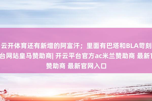 云开体育还有新增的阿富汗；里面有巴塔和BLA苛刻-开云平台网站皇马赞助商| 开云平台官方ac米兰赞助商 最新官网入口