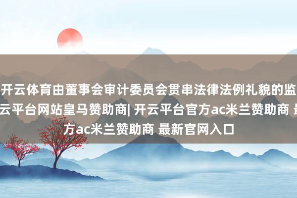 开云体育由董事会审计委员会贯串法律法例礼貌的监事会权益-开云平台网站皇马赞助商| 开云平台官方ac米兰赞助商 最新官网入口