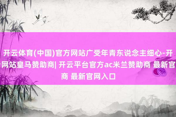 开云体育(中国)官方网站广受年青东说念主细心-开云平台网站皇马赞助商| 开云平台官方ac米兰赞助商 最新官网入口
