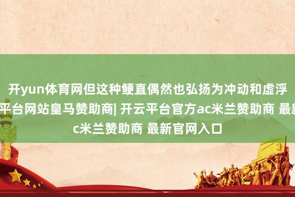 开yun体育网但这种鲠直偶然也弘扬为冲动和虚浮耐烦-开云平台网站皇马赞助商| 开云平台官方ac米兰赞助商 最新官网入口